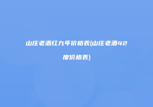 山庄老酒红九年价格表(山庄老酒42度价格表)