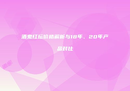 酒鬼红坛价格解析与18年、20年产品对比