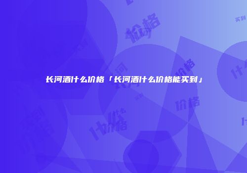 长河酒什么价格「长河酒什么价格能买到」