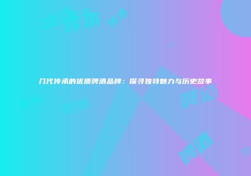 几代传承的优质啤酒品牌：探寻独特魅力与历史故事