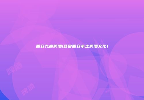 西安九度啤酒(品尝西安本土啤酒文化)