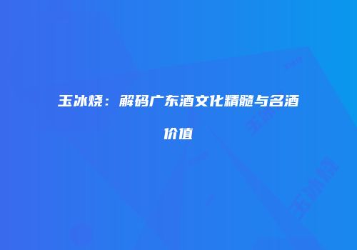 玉冰烧：解码广东酒文化精髓与名酒价值