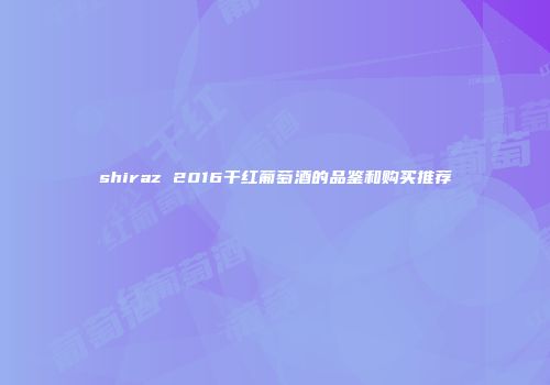 shiraz 2016干红葡萄酒的品鉴和购买推荐