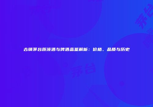 古镇茅台原液酒与啤酒品鉴解析：价格、品质与历史