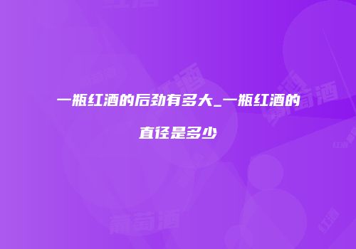 一瓶红酒的后劲有多大_一瓶红酒的直径是多少