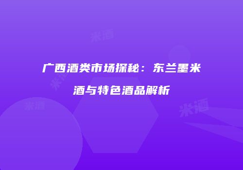 广西酒类市场探秘：东兰墨米酒与特色酒品解析