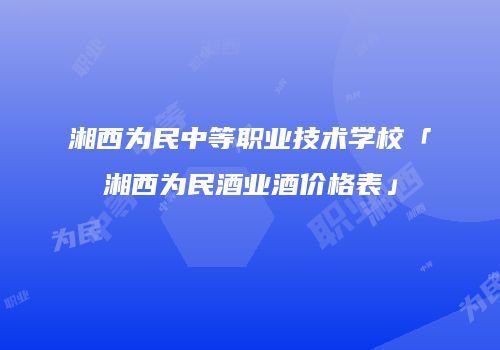 湘西为民中等职业技术学校「湘西为民酒业酒价格表」