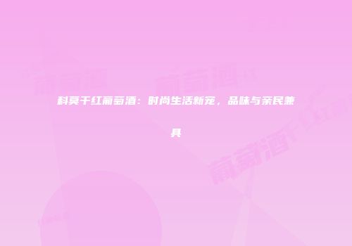 科莫干红葡萄酒：时尚生活新宠，品味与亲民兼具