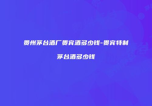 贵州茅台酒厂贵宾酒多少钱-贵宾特制茅台酒多少钱