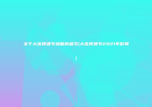 关于大连啤酒节场面的描写(大连啤酒节2021年时间)