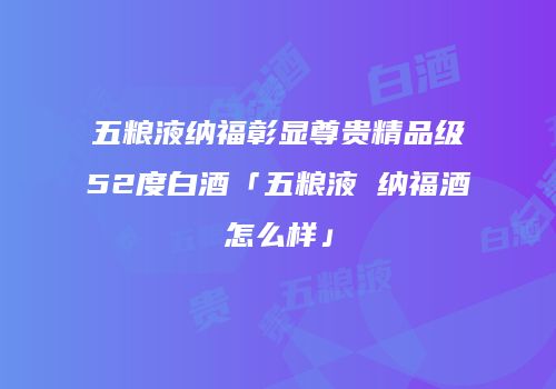 五粮液纳福彰显尊贵精品级52度白酒「五粮液 纳福酒怎么样」