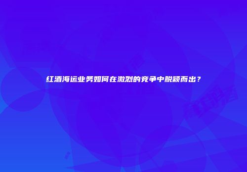 红酒海运业务如何在激烈的竞争中脱颖而出？