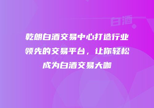乾朗白酒交易中心打造行业领先的交易平台，让你轻松成为白酒交易大咖