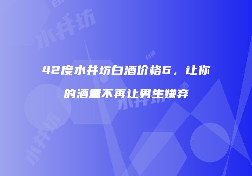 42度水井坊白酒价格6，让你的酒量不再让男生嫌弃
