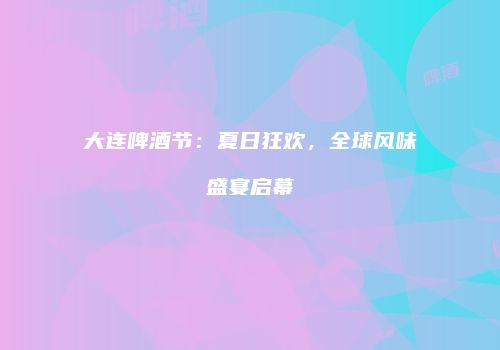 大连啤酒节：夏日狂欢，全球风味盛宴启幕