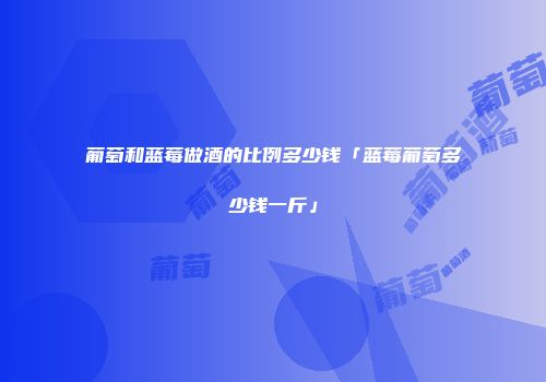 葡萄和蓝莓做酒的比例多少钱「蓝莓葡萄多少钱一斤」