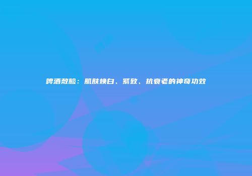 啤酒敷脸：肌肤焕白、紧致、抗衰老的神奇功效