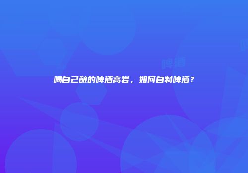 喝自己酿的啤酒高岩，如何自制啤酒？