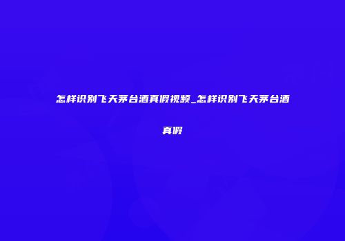 怎样识别飞天茅台酒真假视频_怎样识别飞天茅台酒真假