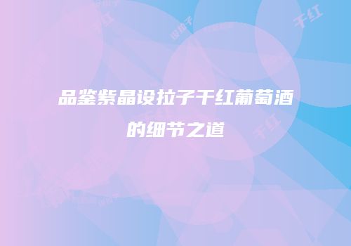 品鉴紫晶设拉子干红葡萄酒的细节之道