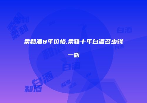 柔和酒8年价格,柔雅十年白酒多少钱一瓶