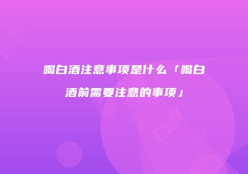 喝白酒注意事项是什么「喝白酒前需要注意的事项」