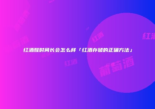 红酒醒时间长会怎么样「红酒存储的正确方法」