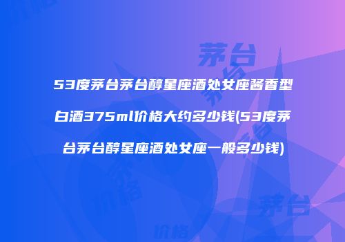 53度茅台茅台醇星座酒处女座酱香型白酒375ml价格大约多少钱(53度茅台茅台醇星座酒处女座一般多少钱)