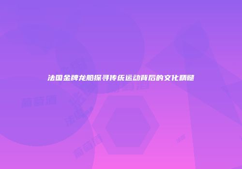 法国金牌龙船探寻传统运动背后的文化精髓