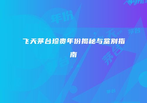 飞天茅台珍贵年份揭秘与鉴别指南