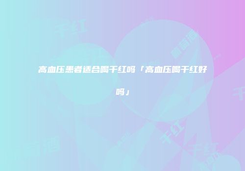 高血压患者适合喝干红吗「高血压喝干红好吗」