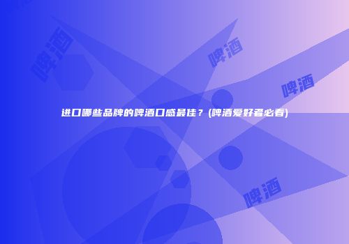 进口哪些品牌的啤酒口感最佳？(啤酒爱好者必看)