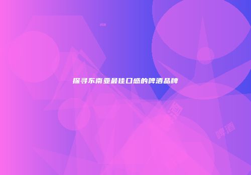 探寻东南亚最佳口感的啤酒品牌