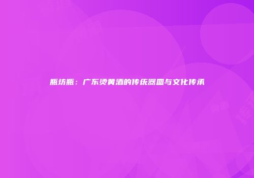 瓶坊瓶：广东烫黄酒的传统器皿与文化传承