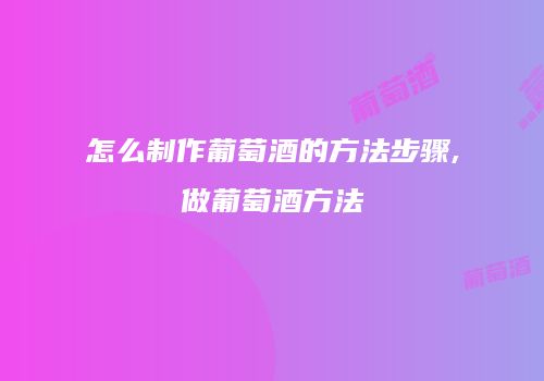 怎么制作葡萄酒的方法步骤,做葡萄酒方法
