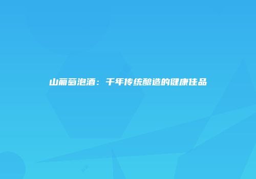 山葡萄泡酒：千年传统酿造的健康佳品