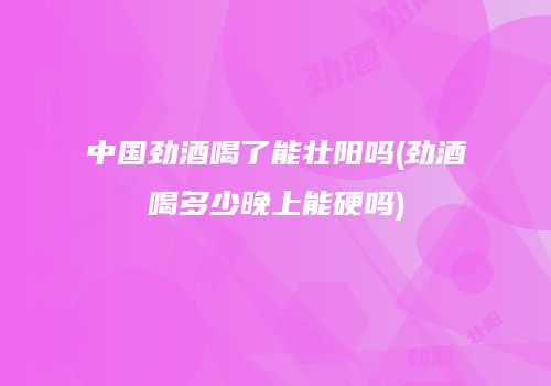中国劲酒喝了能壮阳吗(劲酒喝多少晚上能硬吗)