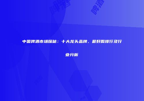 中国啤酒市场探秘：十大龙头品牌、最好喝排行及行业分析