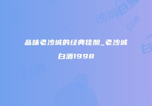 品味老沙城的经典佳酿_老沙城白酒1998
