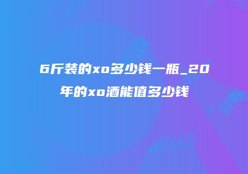 6斤装的xo多少钱一瓶_20年的xo酒能值多少钱