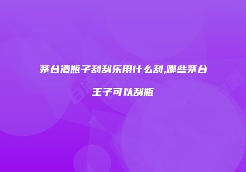 茅台酒瓶子刮刮乐用什么刮,哪些茅台王子可以刮瓶