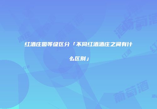 红酒庄园等级区分「不同红酒酒庄之间有什么区别」