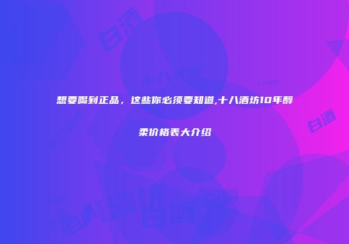 想要喝到正品，这些你必须要知道,十八酒坊10年醇柔价格表大介绍