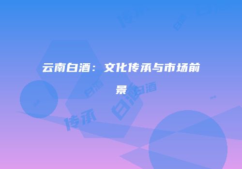 云南白酒：文化传承与市场前景