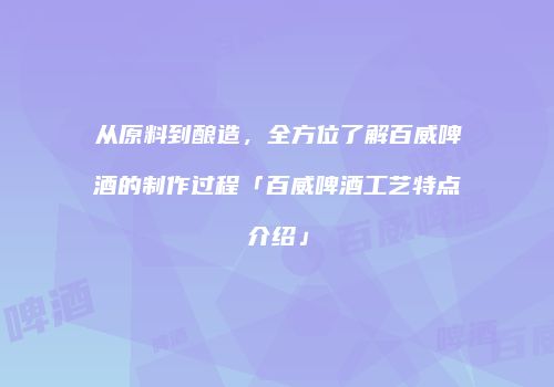 从原料到酿造，全方位了解百威啤酒的制作过程「百威啤酒工艺特点介绍」