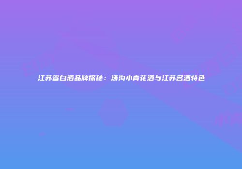 江苏省白酒品牌探秘：汤沟小青花酒与江苏名酒特色