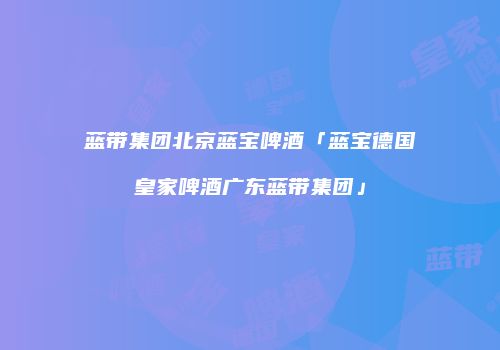 蓝带集团北京蓝宝啤酒「蓝宝德国皇家啤酒广东蓝带集团」