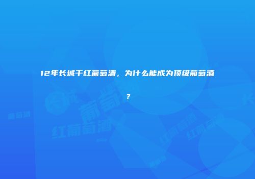 12年长城干红葡萄酒，为什么能成为顶级葡萄酒？