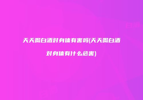 天天喝白酒对身体有害吗(天天喝白酒对身体有什么危害)