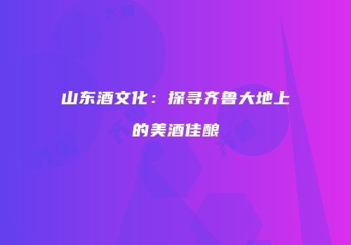 山东酒文化：探寻齐鲁大地上的美酒佳酿